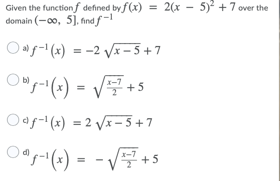 2(x – 5)² +7 over the
Given the function f defined by f (x)
domain (-00, 5], find f -1
O alf-' (x)
-2 Vx - 5+7
b)
x-7
+ 5
=
Oof- (x) = 2 Vx – 5 + 7
d)
x-7
+ 5
