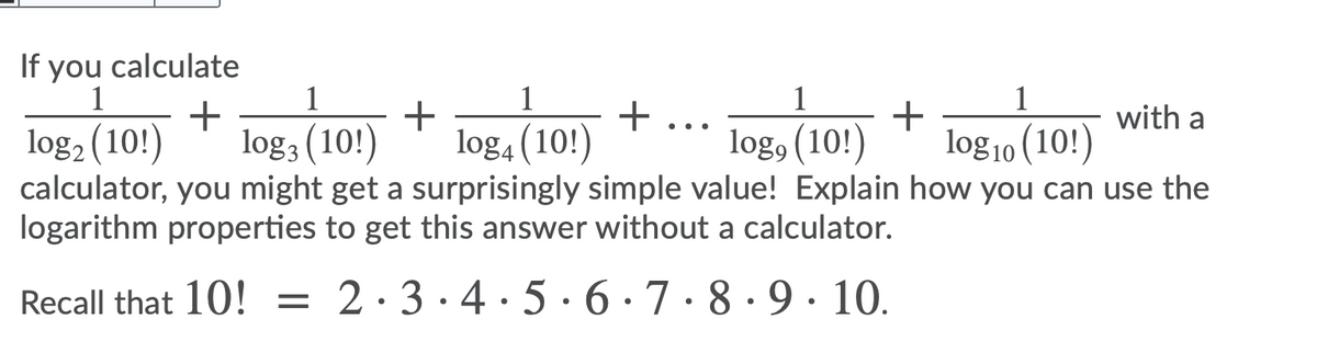 If you calculate
1
1
1
+
1
+
1
+
log3 (10!)
+
log4 (10!)
with a
..
log2 (10!)
log, (10!)
log10 (10!)
calculator, you might get a surprisingly simple value! Explain how you can use the
logarithm properties to get this answer without a calculator.
Recall that 10! = 2·3·4·5 ·6 · 7 · 8 · 9· 10.
