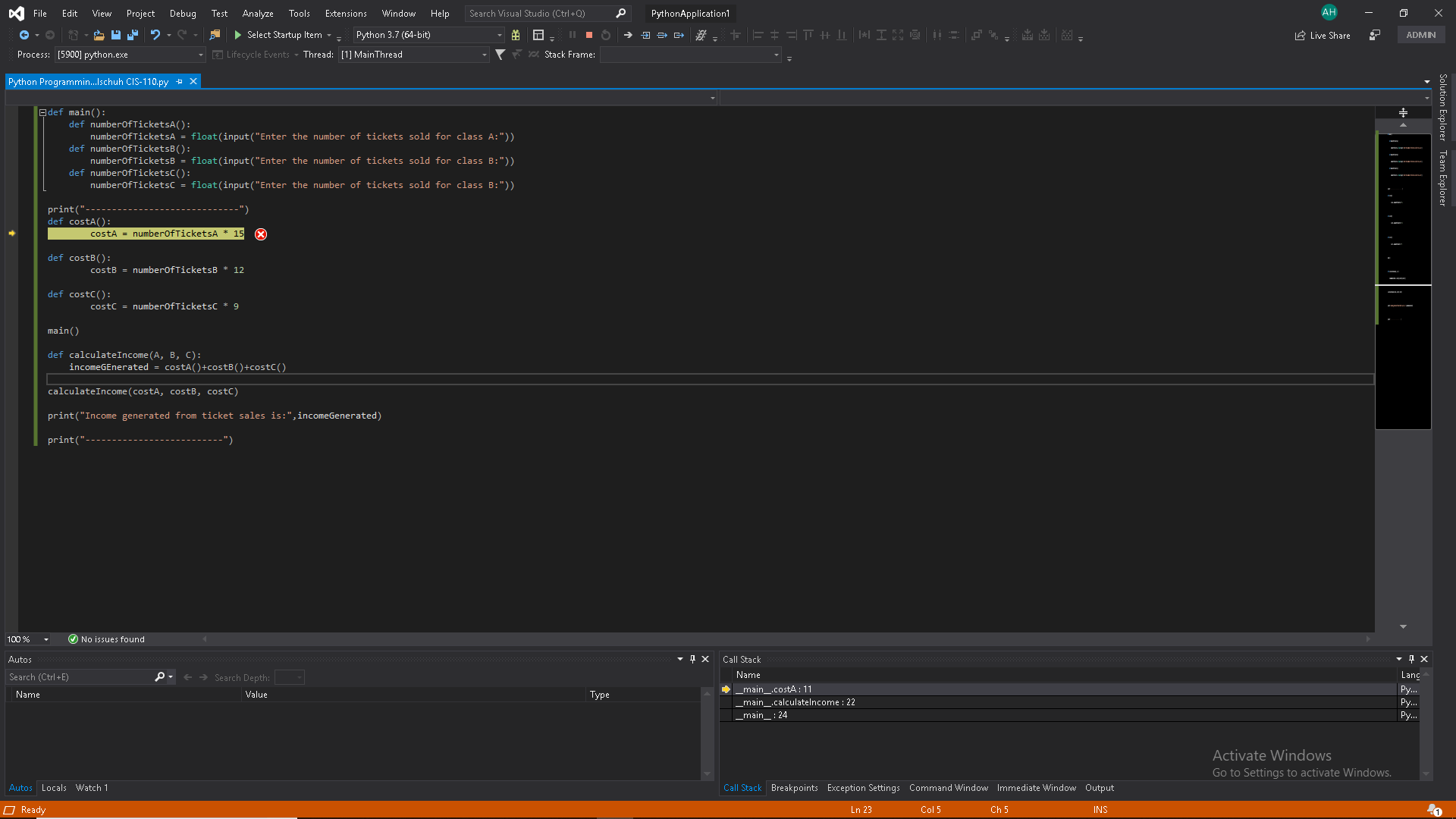 File
AH
Extensions Window
Search Visual Studio (Ctrl+Q)
PythonApplication1
Edit
View
Project
Debug
Test
Analyze
Tools
Help
Select Startup Item
Live Share
Python 3.7 (64-bit)
ADMN
Lifecycle Events Thread: [1] MainThread
Stack Frame:
Process: [5900] python.exe
Python Programmin...Ischuh CIS-110.py
X
E def main):
def numberofTicketsA():
numberOf TicketsA = float(input ( " Enter the number of tickets sold for class A:"))
def numberofTicketsB ( ) :
numberOf TicketsB = float(input ( " Enter the number of tickets sold for class B:"))
def numberOfTicketsC ( ):
numberOfTicketsc = float(input (" Enter the number of tickets sold for class B:")).
print("-
def costA)
costA numberOfTicketsA 15
X
def costB()
costB= numberOfTicketsB 12
def costC()
costC numberOfTicketsć * 9
main)
def calculate Income (A, B, C):
incomeGEnerated = costA()+costB( ) +costC ()
calculateIncome ( costA, costB, costC)
print("Income generated from ticket sales is:",incomeGenerated)
print("
100 %
No issues found
nx Call Stack
Autos
Name
Lang
Search Depth:
Search (Ctrl+E)
main_.costA: 11
main_.calculatelncome: 2
|main_: 24
Py...
Py..
Py..
Name
Value
Type
Activate Windows
Go to Settings to activate Windows.
Autos Locals Watch 1
Call Stack Breakpoints Exception Settings Command Window Immediate Window Output
Ready
Ln 23
Col 5
Ch 5
INS
Solution Explorer Team Explorer

