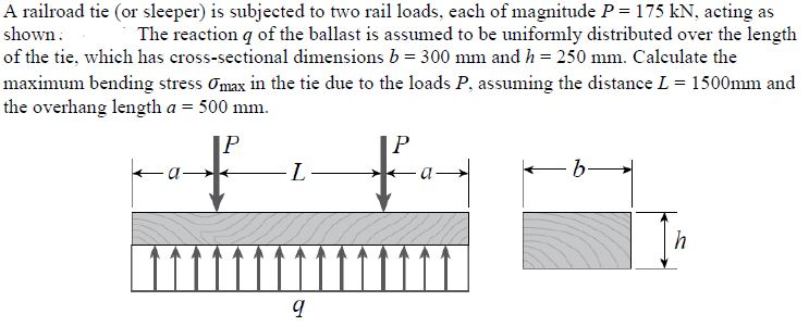 A railroad tie (or sleeper) is subjected to two rail loads, each of magnitude P= 175 kN, acting as
shown.
The reaction q of the ballast is assumed to be uniformly distributed over the length
of the tie, which has cross-sectional dimensions b = 300 mm and h = 250 mm. Calculate the
maximum bending stress Omax in the tie due to the loads P, assuming the distance L = 1500mm and
the overhang length a = 500 mm.
IP
b-
