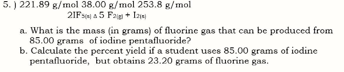 5. ) 221.89 g/mol 38.00 g/mol 253.8 g/mol
2IF5(s) a 5 F2(g) + I2(s)
a. What is the mass (in grams) of fluorine gas that can be produced from
85.00
grams
of iodine pentafluoride?
b. Calculate the percent yield if a student uses 85.00 grams of iodine
pentafluoride, but obtains 23.20 grams of fluorine gas.
