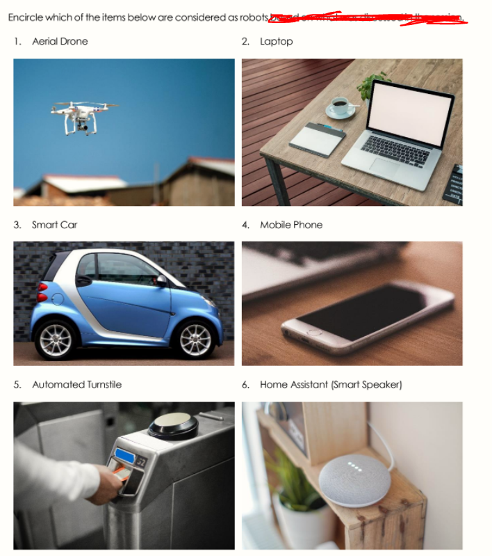 Encircle which of the items below are considered as robotsE
1. Aerial Drone
2. Laptop
3. Smart Car
4. Mobile Phone
5. Automated Turnstile
6. Home Assistant (Smart Speaker)
