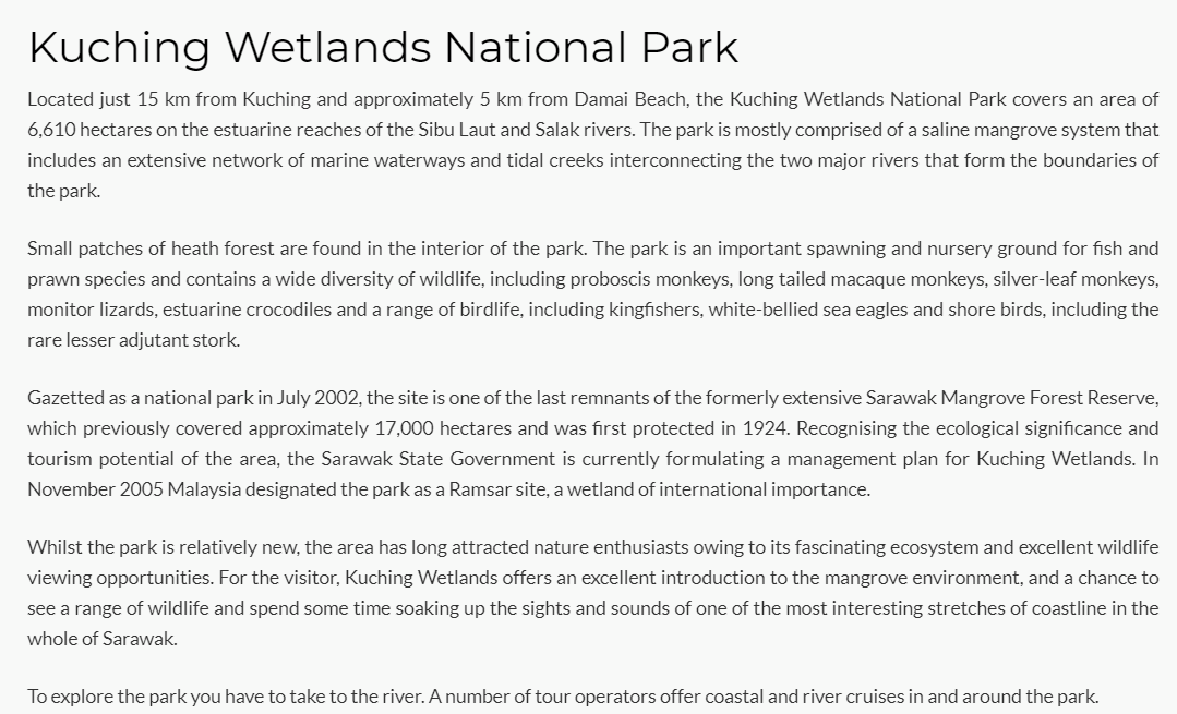 Kuching Wetlands National Park
Located just 15 km from Kuching and approximately 5 km from Damai Beach, the Kuching Wetlands National Park covers an area of
6,610 hectares on the estuarine reaches of the Sibu Laut and Salak rivers. The park is mostly comprised of a saline mangrove system that
includes an extensive network of marine waterways and tidal creeks interconnecting the two major rivers that form the boundaries of
the park.
Small patches of heath forest are found in the interior of the park. The park is an important spawning and nursery ground for fish and
prawn species and contains a wide diversity of wildlife, including proboscis monkeys, long tailed macaque monkeys, silver-leaf monkeys,
monitor lizards, estuarine crocodiles and a range of birdlife, including kingfishers, white-bellied sea eagles and shore birds, including the
rare lesser adjutant stork.
Gazetted as a national park in July 2002, the site is one of the last remnants of the formerly extensive Sarawak Mangrove Forest Reserve,
which previously covered approximately 17,000 hectares and was first protected in 1924. Recognising the ecological significance and
tourism potential of the area, the Sarawak State Government is currently formulating a management plan for Kuching Wetlands. In
November 2005 Malaysia designated the park as a Ramsar site, a wetland of international importance.
Whilst the park is relatively new, the area has long attracted nature enthusiasts owing to its fascinating ecosystem and excellent wildlife
viewing opportunities. For the visitor, Kuching Wetlands offers an excellent introduction to the mangrove environment, and a chance to
see a range of wildlife and spend some time soaking up the sights and sounds of one of the most interesting stretches of coastline in the
whole of Sarawak.
To explore the park you have to take to the river.A number of tour operators offer coastal and river cruises in and around the park.

