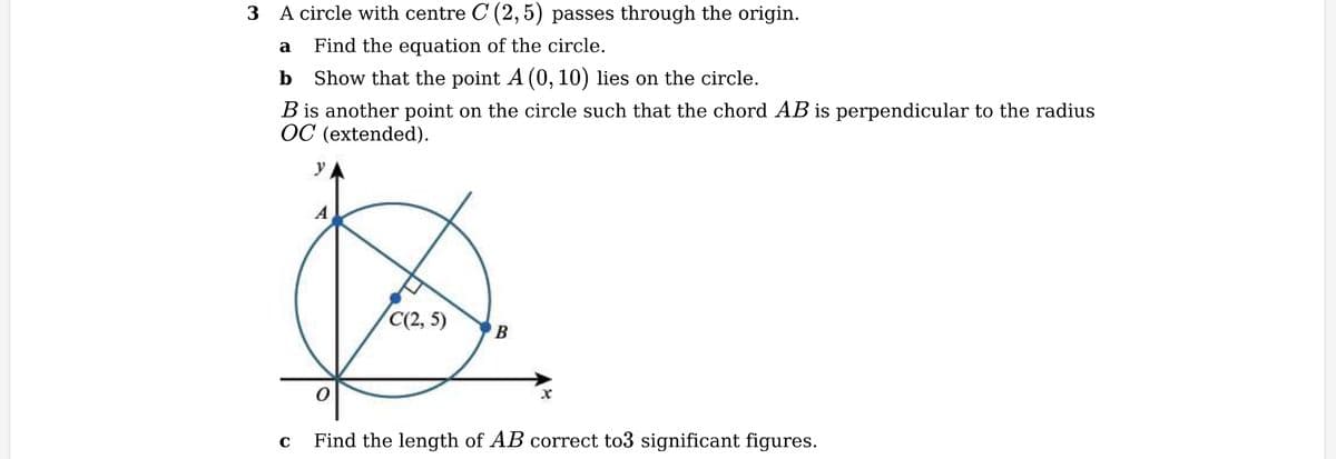 3 A circle with centre C (2,5) passes through the origin.
a
Find the equation of the circle.
b Show that the point A (0, 10) lies on the circle.
B is another point on the circle such that the chord AB is perpendicular to the radius
OC (extended).
УА
C
A
0
C(2, 5)
B
X
Find the length of AB correct to3 significant figures.