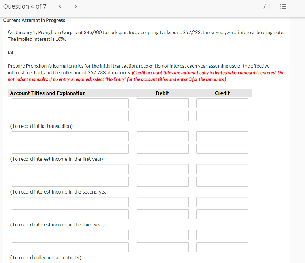 Question 4 of 7
< >
- /1
Current Attempt in Progress
On January 1, Pronghorn Corp. lent $43,000 to Larkspur, Inc., accepting Larkspur's $57,233, three-year, zero-interest-bearing note.
The implied interest is 10%.
(a)
Prepare Pronghorn's journal entries for the initial transaction, recognition of interest each year assuming use of the effective
interest method, and the collection of $57,233 at maturity. (Credit account titles are automatically indented when amount is entered. Do
not indent manually. If no entry is required, select "No Entry" for the account titles and enter O for the amounts.)
Account Titles and Explanation
Debit
Credit
(To record initial transaction)
(To record interest income in the first year)
(To record interest income in the second year)
(To record interest income in the third year)
(To record collection at maturity)
!!
