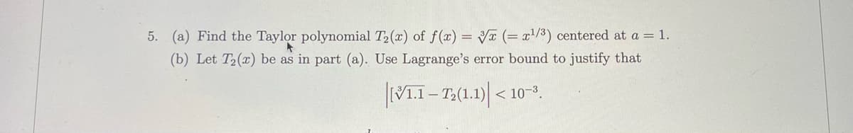 5. (a) Find the Taylor polynomial T2(x) of f(x) = Vx (= x/3) centered at a = 1.
(b) Let T2(x) be as in part (a). Use Lagrange's error bound to justify that
< 10-3
