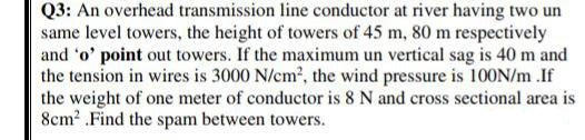Q3: An overhead transmission line conductor at river having two un
same level towers, the height of towers of 45 m, 80 m respectively
and 'o' point out towers. If the maximum un vertical sag is 40 m and
the tension in wires is 3000 N/cm2, the wind pressure is 100N/m .If
the weight of one meter of conductor is 8 N and cross sectional area is
8cm2 .Find the spam between towers.
