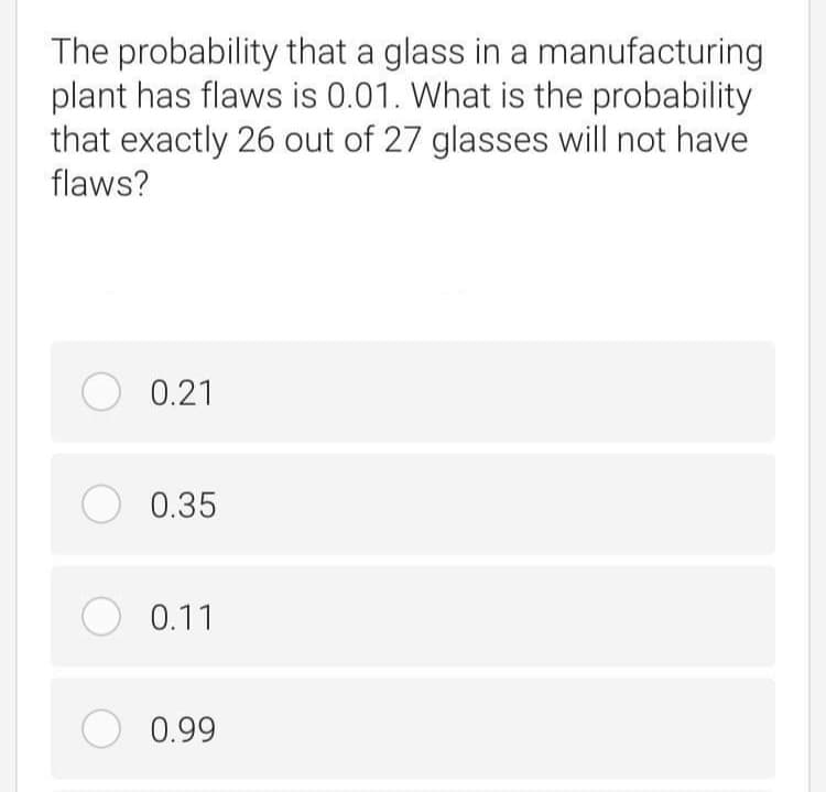 The probability that a glass in a manufacturing
plant has flaws is 0.01. What is the probability
that exactly 26 out of 27 glasses will not have
flaws?
O 0.21
O 0.35
O 0.11
0.99
