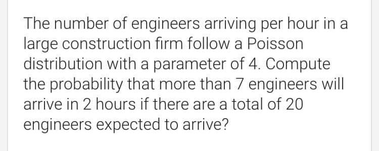 The number of engineers arriving per hour in a
large construction firm follow a Poisson
distribution with a parameter of 4. Compute
the probability that more than 7 engineers will
arrive in 2 hours if there are a total of 20
engineers expected to arrive?
