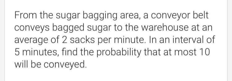From the sugar bagging area, a conveyor belt
conveys bagged sugar to the warehouse at an
average of 2 sacks per minute. In an interval of
5 minutes, find the probability that at most 10
will be conveyed.
