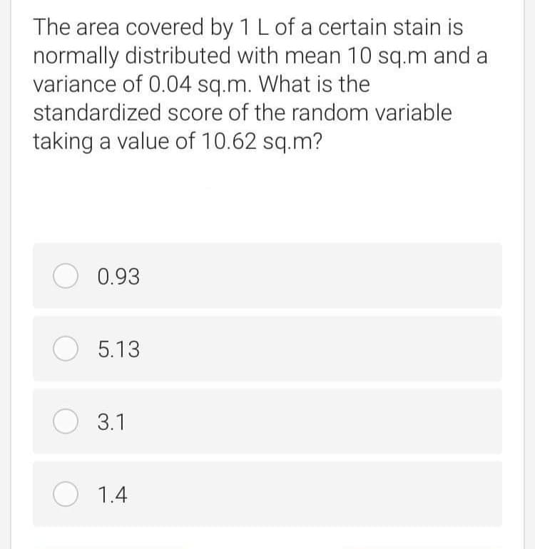 The area covered by 1 L of a certain stain is
normally distributed with mean 10 sq.m and a
variance of 0.04 sq.m. What is the
standardized score of the random variable
taking a value of 10.62 sq.m?
O 0.93
O 5.13
O 3.1
O 1.4
