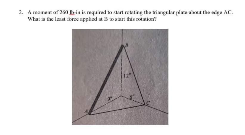 2. A moment of 260 lb-in is required to start rotating the triangular plate about the edge AC.
What is the least force applied at B to start this rotation?
12"
