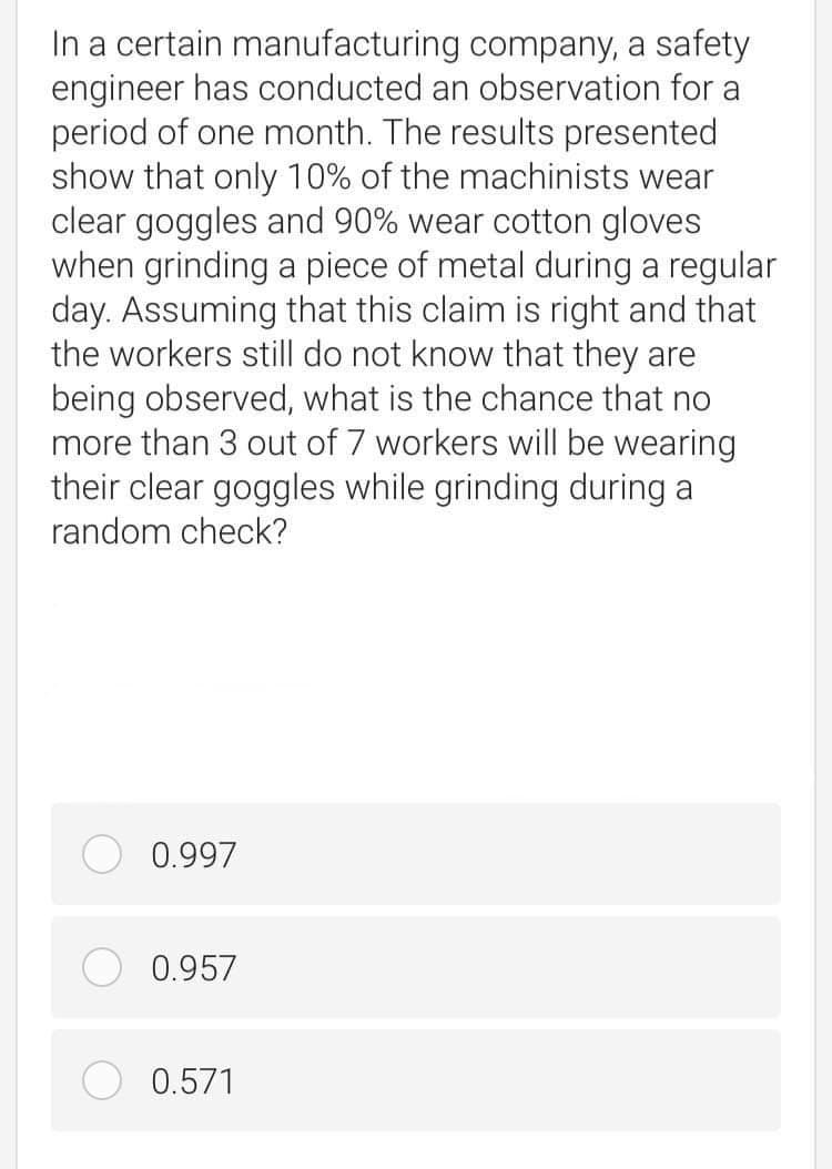 In a certain manufacturing company, a safety
engineer has conducted an observation for a
period of one month. The results presented
show that only 10% of the machinists wear
clear goggles and 90% wear cotton gloves
when grinding a piece of metal during a regular
day. Assuming that this claim is right and that
the workers still do not know that they are
being observed, what is the chance that no
more than 3 out of 7 workers will be wearing
their clear goggles while grinding during a
random check?
0.997
0.957
0.571
