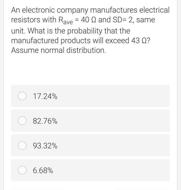 An electronic company manufactures electrical
resistors with Rave = 40 Q and SD= 2, same
unit. What is the probability that the
manufactured products will exceed 43 Q?
Assume normal distribution.
O 17.24%
O 82.76%
O 93.32%
O 6.68%
