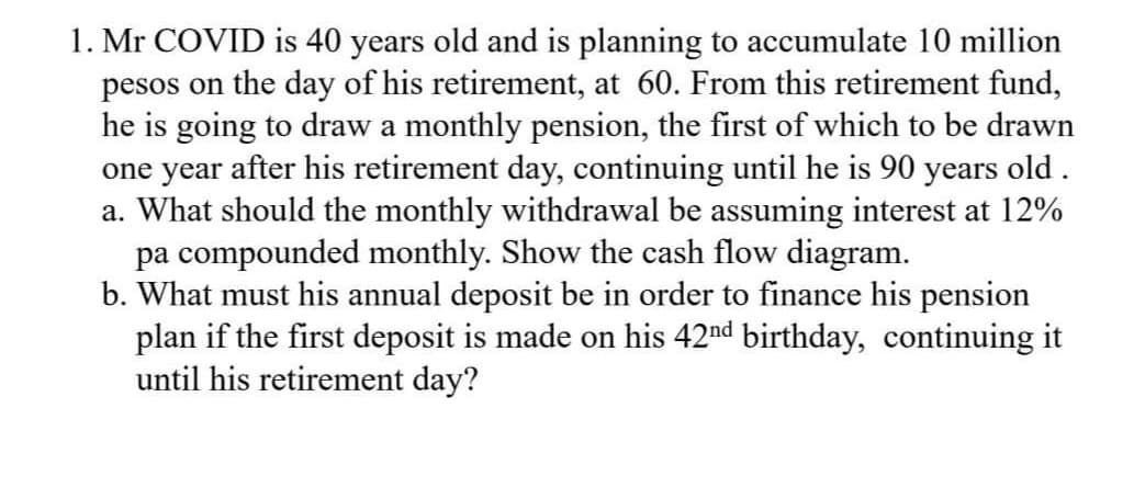 1. Mr COVID is 40 years old and is planning to accumulate 10 million
pesos on the day of his retirement, at 60. From this retirement fund,
he is going to draw a monthly pension, the first of which to be drawn
one year after his retirement day, continuing until he is 90 years old.
a. What should the monthly withdrawal be assuming interest at 12%
pa compounded monthly. Show the cash flow diagram.
b. What must his annual deposit be in order to finance his pension
plan if the first deposit is made on his 42nd birthday, continuing it
until his retirement day?
