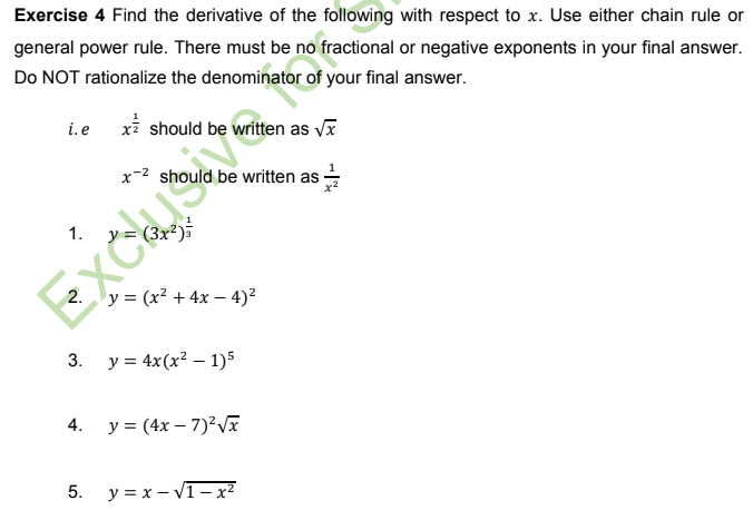 Exercise 4 Find the derivative of the following with respect to x. Use either chain rule or
general power rule. There must be no fractional or negative exponents in your final answer.
Do NOT rationalize the denominator of your final answer.
i.e
xi should be written as vx
x-2 should be written as
y = (3x²)
1.
2. y = (x² + 4x – 4)?
3. y = 4x(x² – 1)5
4. у%3D (4х — 7)?VX
5.
y = x – V1- x?
