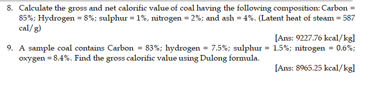 8. Calculate the gross and net calorific value of coal having the following composition: Carbon =
85%; Hydrogen = 8%; sulphur = 1%, nitrogen = 2%; and ash = 4%. (Latent heat of steam = 587
cal/g)
[Ans: 9227.76 kcal/kg]
9. A sample coal contains Carbon = 83%; hydrogen = 7.5%; sulphur = 1.5%; nitrogen = 0.6%;
oxygen = 8.4%. Find the gross calorific value using Dulong formula.
[Ans: 8965.25 kcal/kg]
