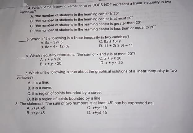 4. Which of the following verbal phrases DOES NOT represent a linear inequality in two
variables?
A. "the number of students in the leaming center is 20"
B. "the number of students in the leaning center is at most 20"
C. "the number of students in the leaming center is greater than 20"
D. "the number of students in the leaming center is less than or equal to 20"
5. Which of the following is a linear inequality in two variables?
C. 8x s 16+y
D. 11 + 2t 2 3t -11
A. 5a – 3a> 5
B. 8c + 4 < 12-3c
6. Which inequality represents "the sum of x and y is at most 20"?
A. x+ ys 20
B. x+ y> 20
C. x + y 2 20
D. x + y< 20
7. Which of the following is true about the graphical solutions of a linear inequality in two
variables?
A. It is a line.
B. It is a curve.
C. It is region of points bounded by a curve.
D. It is a region of points bounded by a line.
8. The statement, "the sum of two numbers is at least 45" can be expressed as:
C. xty< 45
D. x+ys 45
A. x+y> 45
B. x+y2 45
