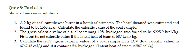 Quiz 8: Fuels-1A
Show all necessary solutions
1. A 2 kg of coal sample was burnt in a bomb calorimeter. The heat liberated was estimated and
found to be 1568 kcal. Calculate the calorific value of the coal sample.
2. The gross calorific value of a fuel containing 10% hydrogen was found to be 9225.9 kcal/kg.
Find out its net calorific value if the latent heat of team is 587 kcal/kg.
3. Calculate the GCV (gross calorific value) of a coal sample if its LCV (low calorific value). is
6767.45 cal/g and if it contains 5% hydrogen. (Latent heat of steam is 587 cal/g)
