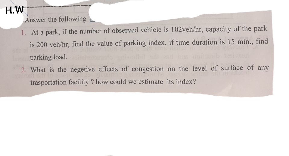 H.W
Answer the following
1. At a park, if the number of observed vehicle is 102veh/hr, capacity of the park
is 200 veh/hr, find the value of parking index, if time duration is 15 min., find
parking load.
2. What is the negetive effects of congestion on the level of surface of any
trasportation facility ? how could we estimate its index?
