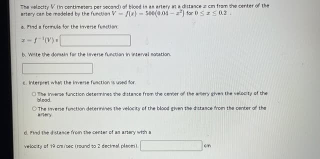 The velocity V (in centimeters per second) of blood in an artery at a distance z cm from the center of the
artery can be modeled by the function V = f(x) - 500(0.04 - ) for 0 <r S 0.2.
%3D
a. Find a formula for the inverse function:
-(V)=
b. Write the domain for the inverse function in interval notation.
c. Interpret what the inverse function is used for.
O The inverse function determines the distance from the center of the artery given the velocity of the
blood.
O The inverse function determines the velocity of the blood given the distance from the center of the
artery.
d. Find the distance from the center of an artery with a
velocity of 19 cm/sec (round to 2 decimal places).
cm
