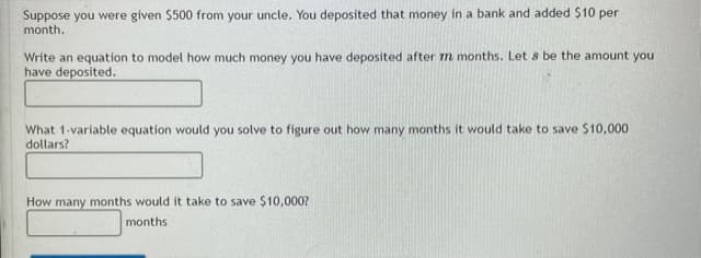 Suppose you were given $500 from your uncle. You deposited that money in a bank and added $10 per
month.
Write an equation to model how much money you have deposited after m months. Let s be the amount you
have deposited.
What 1-variable equation would you solve to figure out how many months it would take to save $10,000
dollars?
How many months would it take to save $10,000?
months
