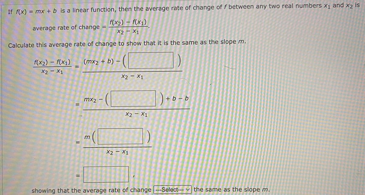 If f(x) = mx + b is a linear function, then the average rate of change of f between any two real numbers x1 and xɔ is
f(x2) – F(x1)
%3D
average rate of change
X2 - X1
Calculate this average rate of change to show that it is the same as the slope m.
f(x2) – f(x1) _ (mx2 + b) – ( |
X2 - X1
X2 – X1
mx2
+ b – b
X2 - X1
m
%|
X2 - X1
showing that the average rate of change --Select--- v the same as the slope m.
