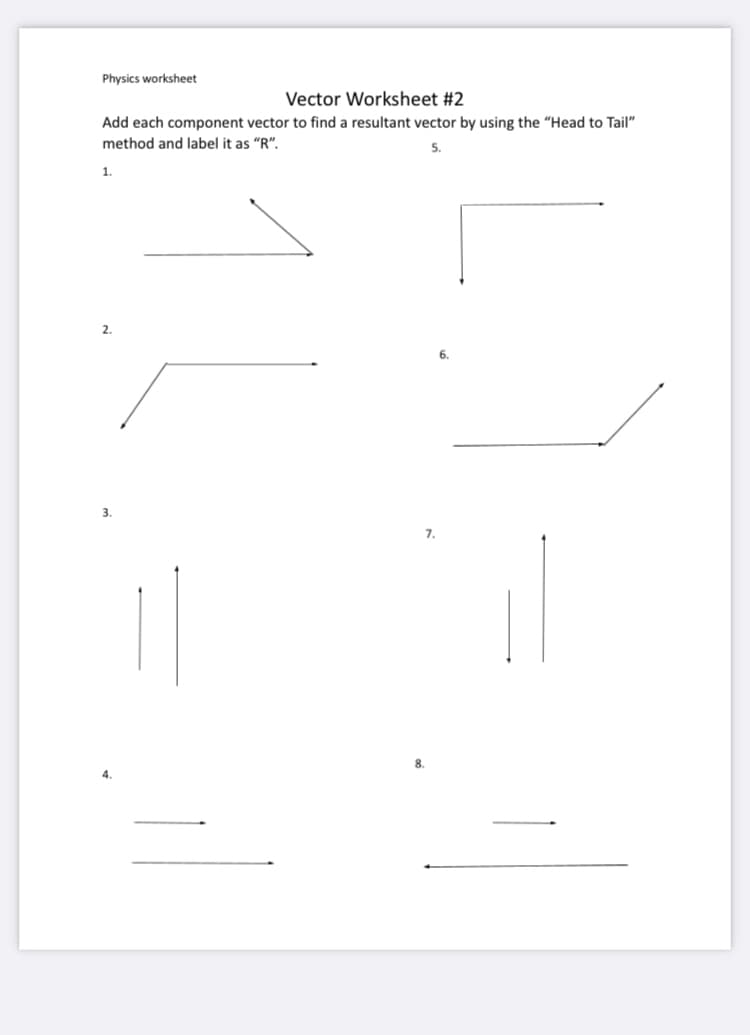 Physics worksheet
Vector Worksheet #2
Add each component vector to find a resultant vector by using the "Head to Tail"
method and label it as "R".
5.
1.
6.
3.
7.
8.
