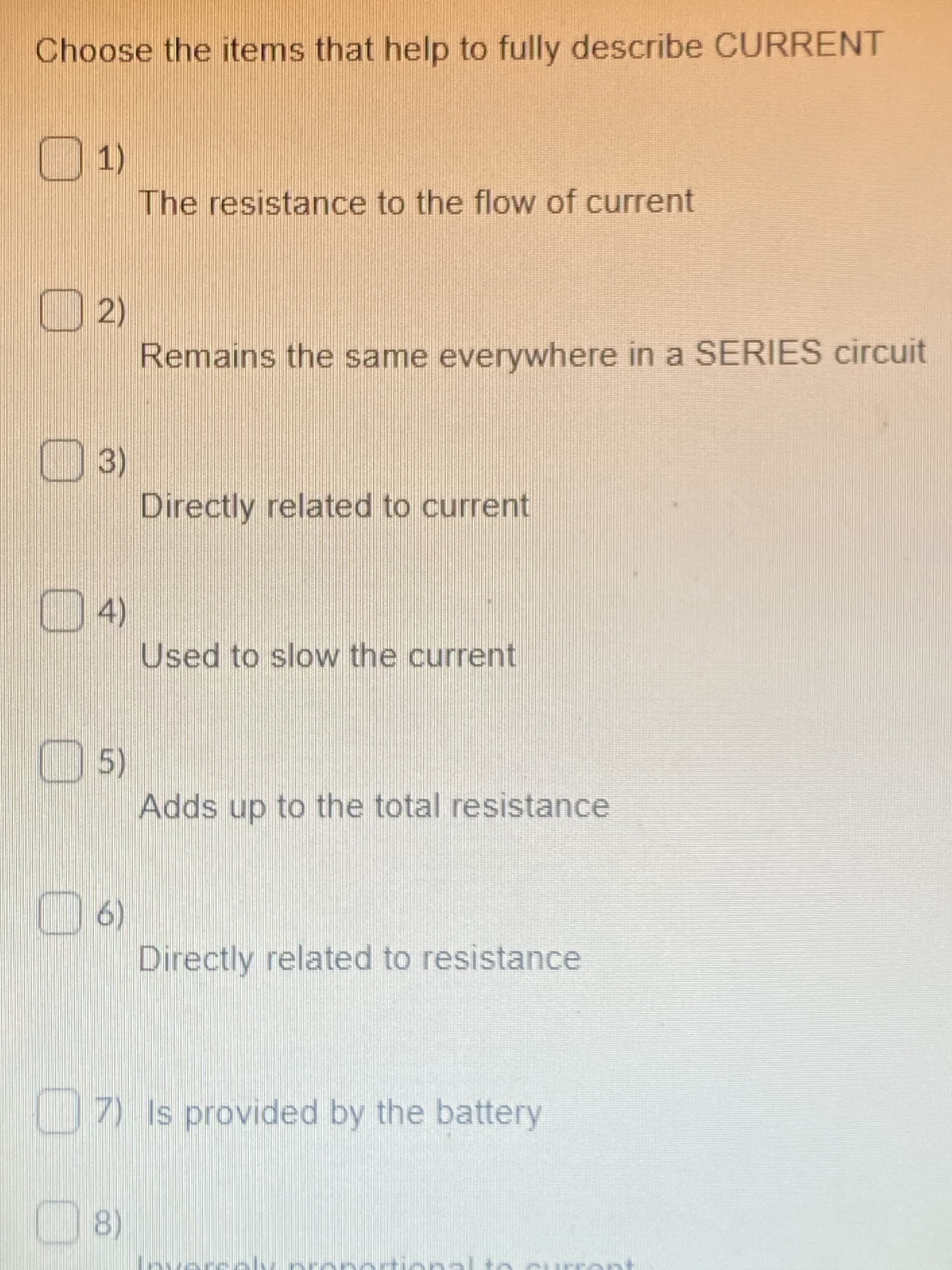 Choose the items that help to fully describe CURRENT
01)
The resistance to the flow of current
2)
Remains the same everywhere in a SERIES circuit
(3)
Directly related to current
D4)
Used to slow the current
5)
Adds up to the total resistance
6)
Directly related to resistance
(9 0
U7) Is provided by the battery
