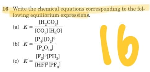 16 Write the chemical equations corresponding to the fol-
lowing equilibrium expressions.
[H,CO,]
[CO,J[H,O]
(а) К%3D
16
(b) К-
%3D
[F,JPH,]
[HF]*[PF,]
(c) K=
