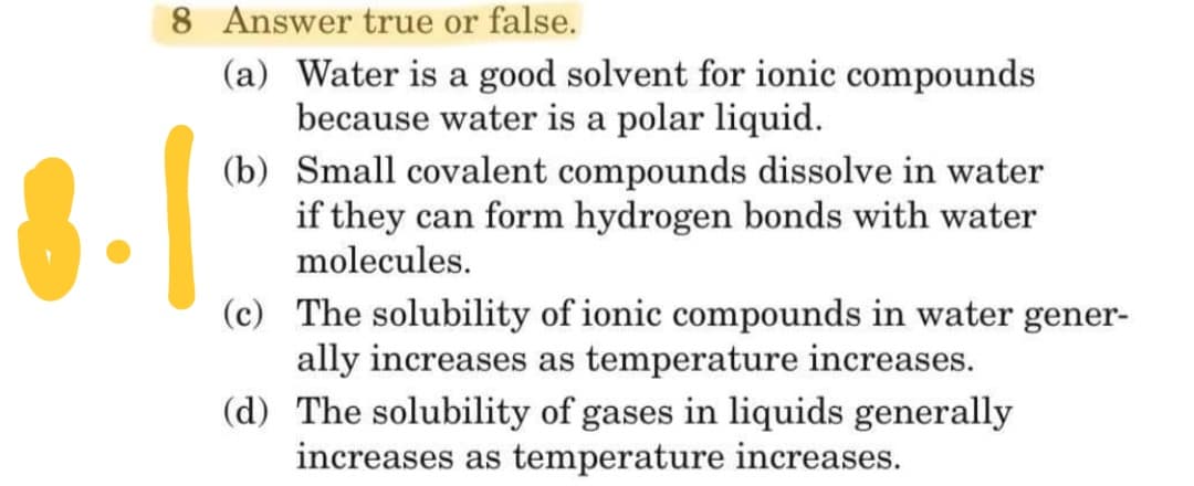 8 Answer true or false.
(a) Water is a good solvent for ionic compounds
because water is a polar liquid.
(b) Small covalent compounds dissolve in water
if they can form hydrogen bonds with water
molecules.
(c) The solubility of ionic compounds in water gener-
ally increases as temperature increases.
(d) The solubility of gases in liquids generally
increases as temperature increases.
