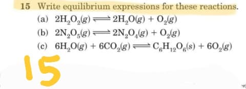 15 Write equilibrium expressions for these reactions.
(a) 2H,0,(g)=2H,0(g) + 0,g)
(b) 2N,0,(g) 2N,O,(g) + O,g)
(c) 6H,0(g) + 6Co,g)=CH,Oa(s) + 60,(g)
15
