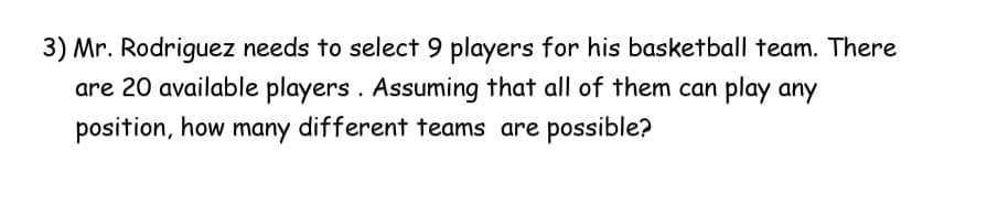 3) Mr. Rodriguez needs to select 9 players for his basketball team. There
are 20 available players . Assuming that all of them can play any
position, how many different teams are possible?
