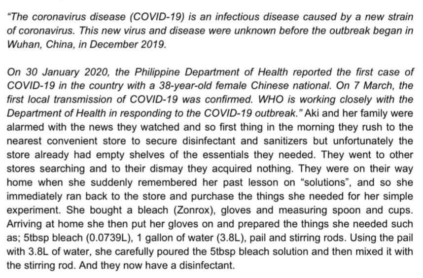 "The coronavirus disease (COVID-19) is an infectious disease caused by a new strain
of coronavirus. This new virus and disease were unknown before the outbreak began in
Wuhan, China, in December 2019.
On 30 January 2020, the Philippine Department of Health reported the first case of
COVID-19 in the country with a 38-year-old female Chinese national. On 7 March, the
first local transmission of COVID-19 was confirmed. WHO is working closely with the
Department of Health in responding to the COVID-19 outbreak." Aki and her family were
alarmed with the news they watched and so first thing in the morning they rush to the
nearest convenient store to secure disinfectant and sanitizers but unfortunately the
store already had empty shelves of the essentials they needed. They went to other
stores searching and to their dismay they acquired nothing. They were on their way
home when she suddenly remembered her past lesson on "solutions", and so she
immediately ran back to the store and purchase the things she needed for her simple
experiment. She bought a bleach (Zonrox), gloves and measuring spoon and cups.
Arriving at home she then put her gloves on and prepared the things she needed such
as; 5tbsp bleach (0.0739L), 1 gallon of water (3.8L), pail and stirring rods. Using the pail
with 3.8L of water, she carefully poured the 5tbsp bleach solution and then mixed it with
the stirring rod. And they now have a disinfectant.
