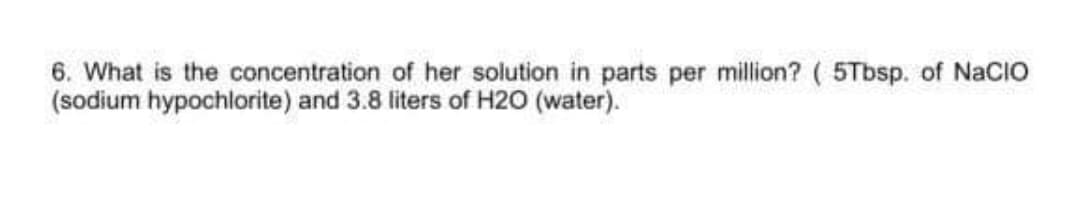 6. What is the concentration of her solution in parts per million? ( 5Tbsp. of NaCIO
(sodium hypochlorite) and 3.8 liters of H2O (water).
