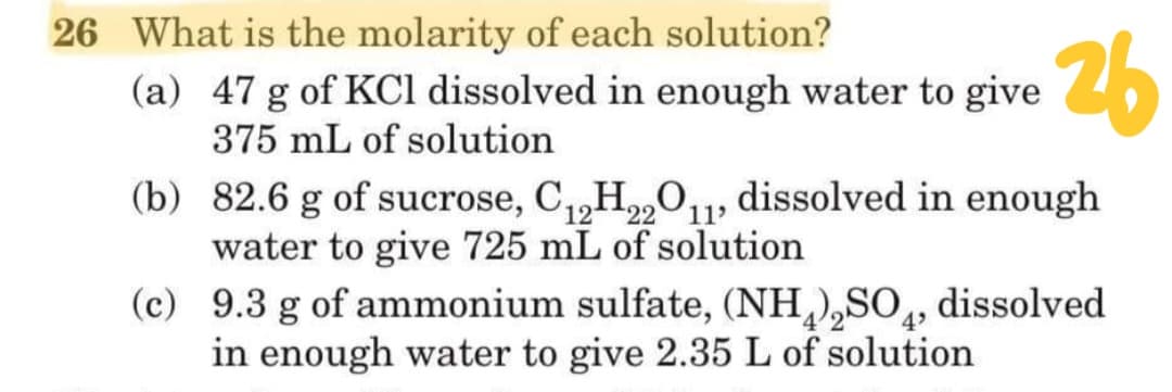 26 What is the molarity of each solution?
(a) 47 g of KCl dissolved in enough water to give
375 mL of solution
26
(b) 82.6 g of sucrose, C,H„0,, dissolved in enough
12
water to give 725 mL of solution
(c) 9.3 g of ammonium sulfate, (NH,),SO,
in enough water to give 2.35 L of solution
22
11
dissolved
