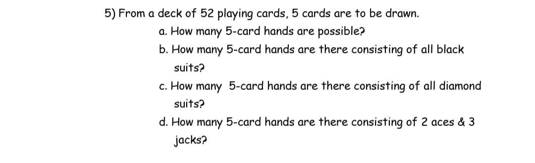 5) From a deck of 52 playing cards, 5 cards are to be drawn.
а. Нow
many
5-card hands are possible?
b. How many 5-card hands are there consisting of all black
suits?
c. How many 5-card hands are there consisting of all diamond
suits?
d. How many 5-card hands are there consisting of 2 aces & 3
jacks?
