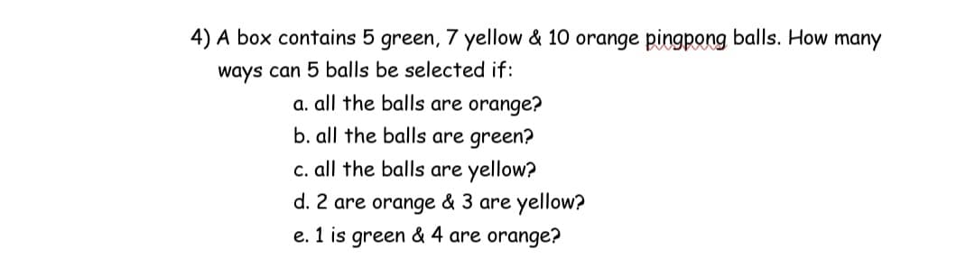 4) A box contains 5 green, 7 yellow & 10 orange pingpong balls. How many
ways can 5 balls be selected if:
a. all the balls are orange?
b. all the balls are green?
c. all the balls are yellow?
d. 2 are orange & 3 are yellow?
e. 1 is green & 4 are orange?
