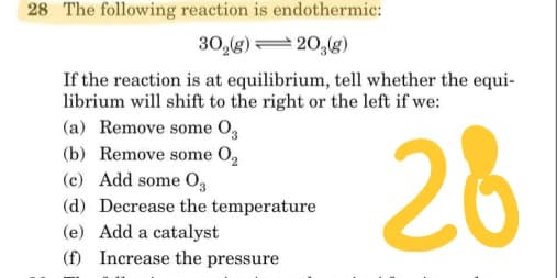 28 The following reaction is endothermic:
30,(g)= 20,(g)
If the reaction is at equilibrium, tell whether the equi-
librium will shift to the right or the left if we:
(a) Remove some O,
(b) Remove some O,
(c) Add some 03
28
(d) Decrease the temperature
(e) Add a catalyst
(f) Increase the pressure
