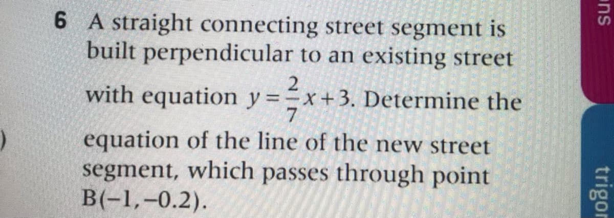 6 A straight connecting street segment is
built perpendicular to an existing street
with equation y =x+3. Determine the
7
equation of the line of the new street
segment, which passes through point
B(-1,-0.2).
ns
trigor
