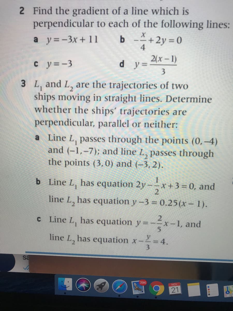 2 Find the gradient of a line which is
perpendicular to each of the following lines:
b +2y 0
a y=-3x+ 11
4
2(x-1)
c y=-3
d y =-
3
3 L, and L, are the trajectories of two
ships moving in straight lines. Determine
whether the ships' trajectories are
perpendicular, parallel or neither:
a Line L, passes through the points (0,–4)
and (-1,-7); and line L, passes through
the points (3,0) and (-3, 2).
b Line L, has equation 2y–x+3 = 0, and
line L, has equation y -3 = 0.25(x– 1).
C Line L, has equation y=-x-1, and
line L, has equation x- = 4.
396
NOV
21
