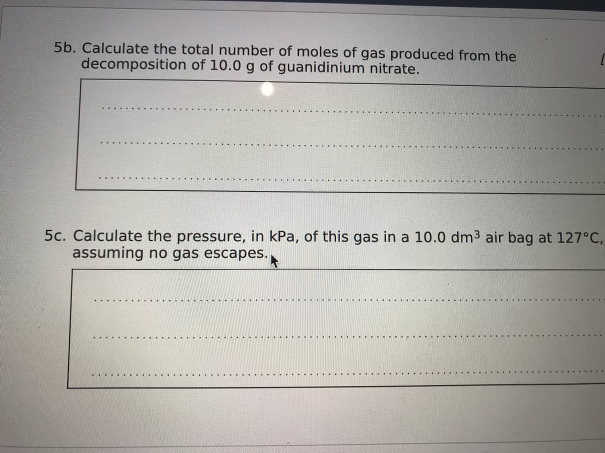 5b. Calculate the total number of moles of gas produced from the
decomposition of 10.0 g of guanidinium nitrate.
5c. Calculate the pressure, in kPa, of this gas in a 10.0 dm3 air bag at 127°C,
assuming no gas escapes.
