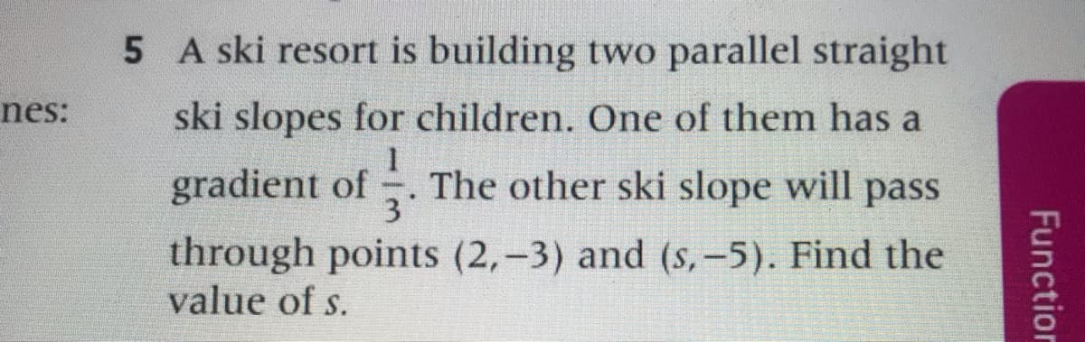 5 A ski resort is building two parallel straight
nes:
ski slopes for children. One of them has a
gradient of . The other ski slope will pass
through points (2,-3) and (s,-5). Find the
value of s.
Function
