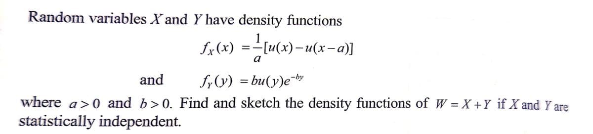 Random variables X and Y have density functions
ƒx(x) = _[u(x)-u(x-a)]
a
and
fy(y) = bu(y)e-by
where a>0 and b>0. Find and sketch the density functions of W = X + Y if X and Y are
statistically independent.