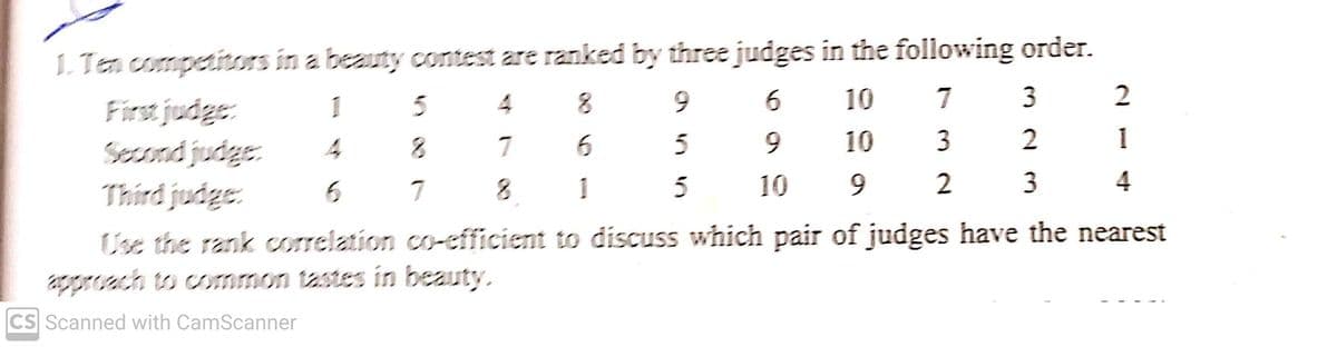 1. Ten competitors in a beauty contest are ranked by three judges in the following order.
First judge:
Second judge
Third judge:
1
5
4
6.
6.
10
7
3
5
9.
10
3
2
7
8.
1
10
9.
2
3
7
Use the rank correlation co-efficient to discuss which pair of judges have the nearest
proach to coOmmon tastes in beauty.
CS Scanned with CamScanner
