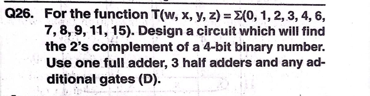 Q26. For the function T(w, x, y, z) = 2(0, 1, 2, 3, 4, 6,
7, 8, 9, 11, 15). Design a circuit which will find
the 2's complement of a 4-bit binary number.
Use one full adder, 3 half adders and any ad-
ditional gates (D).
