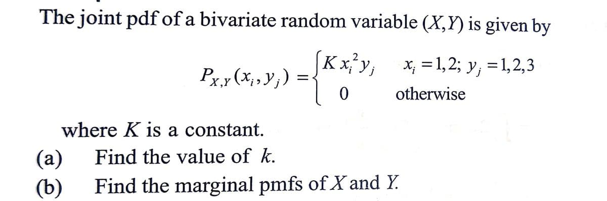 The joint pdf of a bivariate random variable (X,Y) is given by
2
K x j V j
x; = 1,2; y; = 1,2,3
Px,y (x₁, y₁) =
0
otherwise
where K is a constant.
(a)
Find the value of k.
(b) Find the marginal pmfs of X and Y.