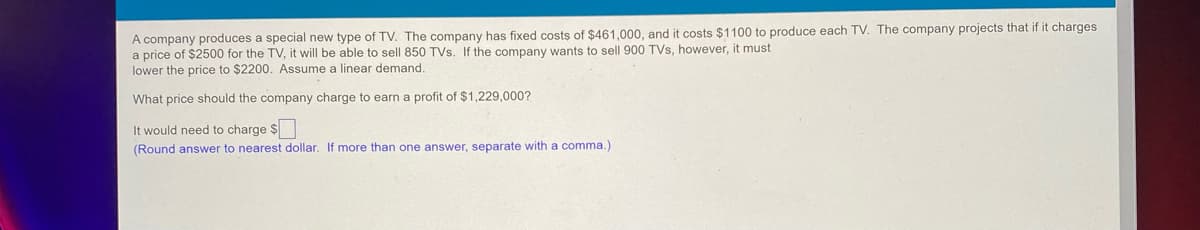 A company produces a special new type of TV. The company has fixed costs of $461,000, and it costs $1100 to produce each TV. The company projects that if it charges
a price of $2500 for the TV, it will be able to sell 850 TVs. If the company wants to sell 900 TVs, however, it must
lower the price to $2200. Assume a linear demand.
What price should the company charge to earn a profit of $1,229,000?
It would need to charge $
(Round answer to nearest dollar. If more than one answer, separate with a comma.)