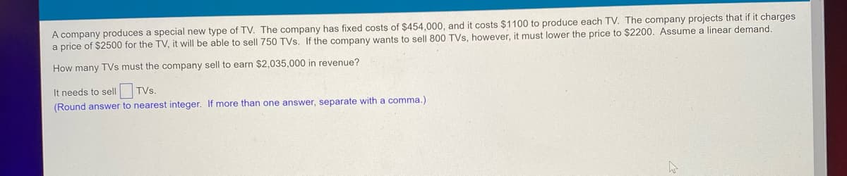 A company produces a special new type of TV. The company has fixed costs of $454,000, and it costs $1100 to produce each TV. The company projects that if it charges
a price of $2500 for the TV, it will be able to sell 750 TVs. If the company wants to sell 800 TVs, however, it must lower the price to $2200. Assume a linear demand.
How many TVs must the company sell to earn $2,035,000 in revenue?
It needs to sell
TVs.
(Round answer to nearest integer. If more than one answer, separate with a comma.)