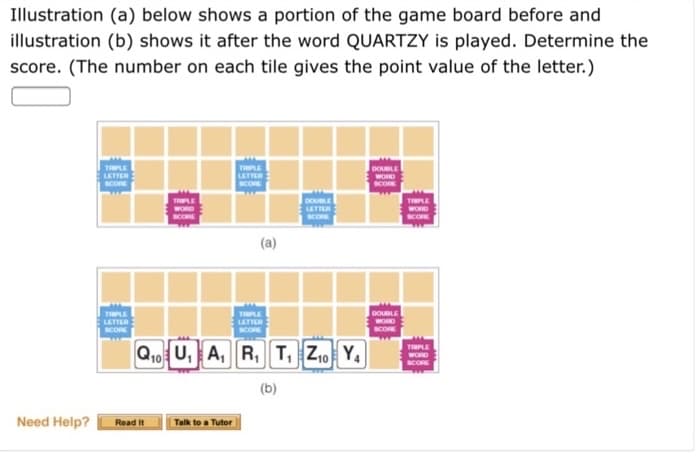Illustration (a) below shows a portion of the game board before and
illustration (b) shows it after the word QUARTZY is played. Determine the
score. (The number on each tile gives the point value of the letter.)
Need Help?
TIPLE
LETTER
SCORE
TRIPLE
LETTER
Read It
LETTER
SCORE
Talk to a Tutor
(a)
TRIPLE
Q₁0 U₁A, R₁ T₁ Z₁0 Y₁
(b)
LETTER
SCORE
SCORE
DOUBLE
SCORE
WORD
SCORE